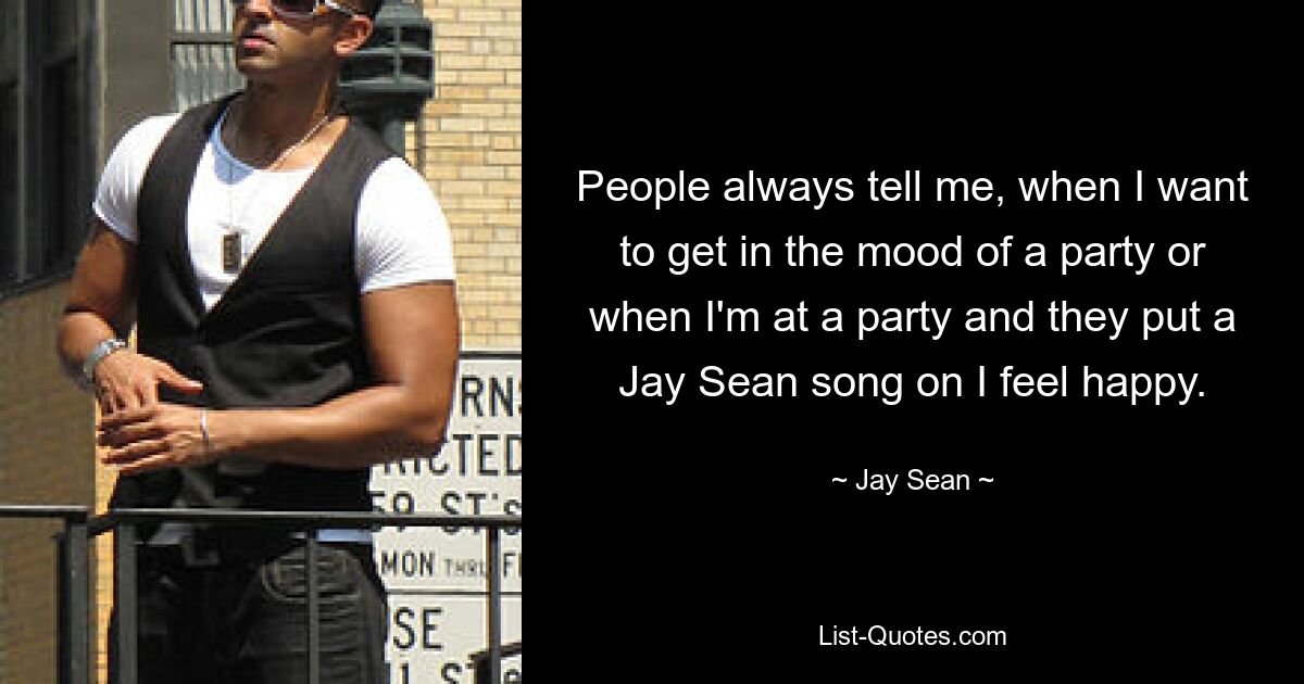 People always tell me, when I want to get in the mood of a party or when I'm at a party and they put a Jay Sean song on I feel happy. — © Jay Sean