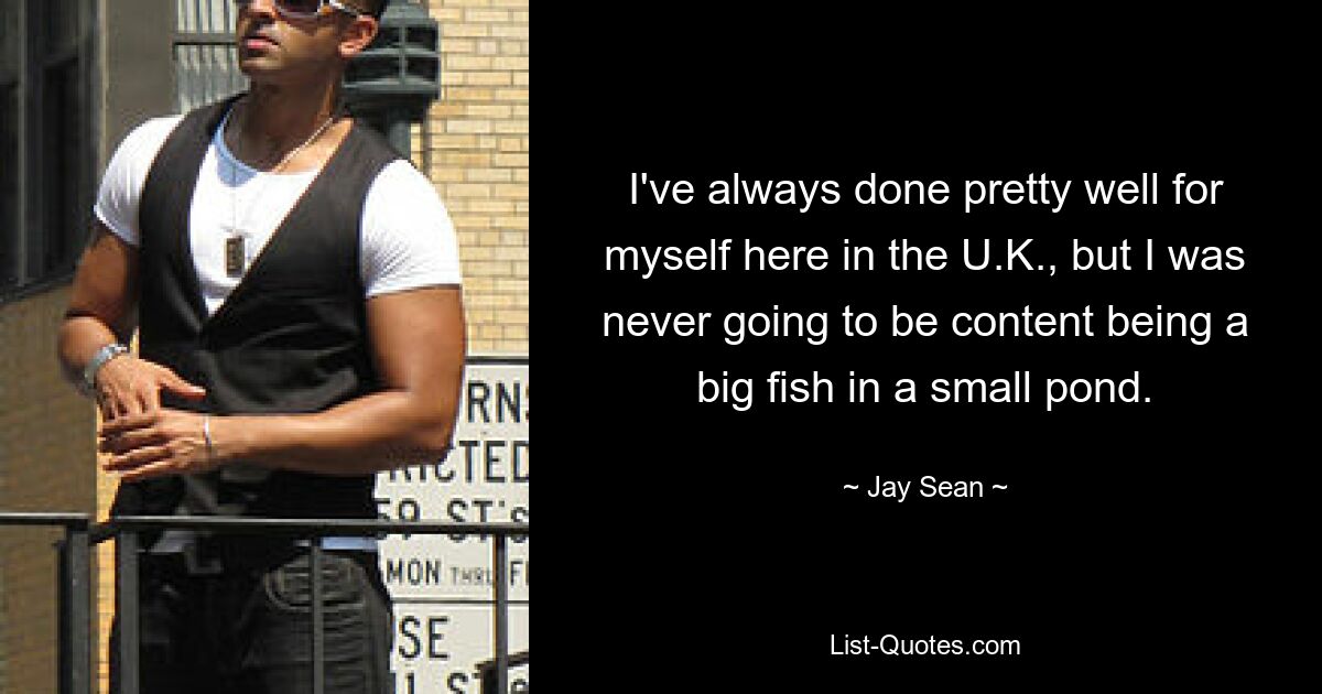 I've always done pretty well for myself here in the U.K., but I was never going to be content being a big fish in a small pond. — © Jay Sean