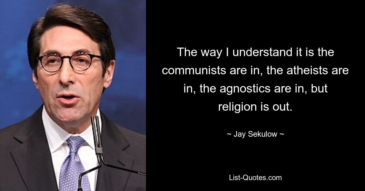 The way I understand it is the communists are in, the atheists are in, the agnostics are in, but religion is out. — © Jay Sekulow