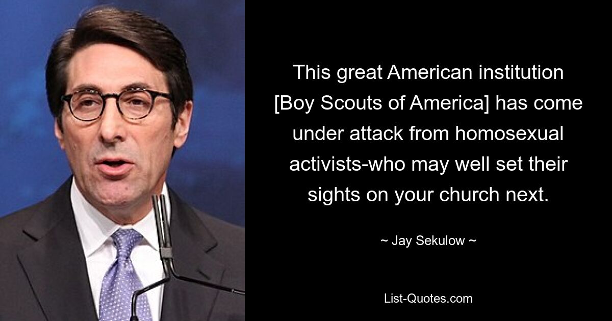 This great American institution [Boy Scouts of America] has come under attack from homosexual activists-who may well set their sights on your church next. — © Jay Sekulow