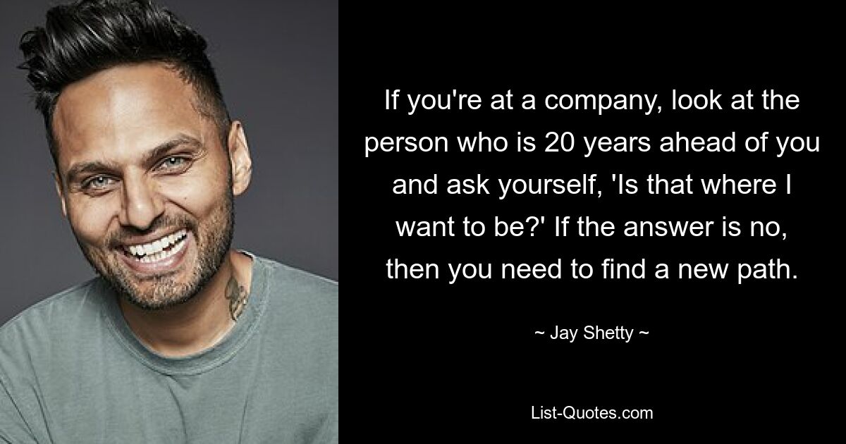 If you're at a company, look at the person who is 20 years ahead of you and ask yourself, 'Is that where I want to be?' If the answer is no, then you need to find a new path. — © Jay Shetty