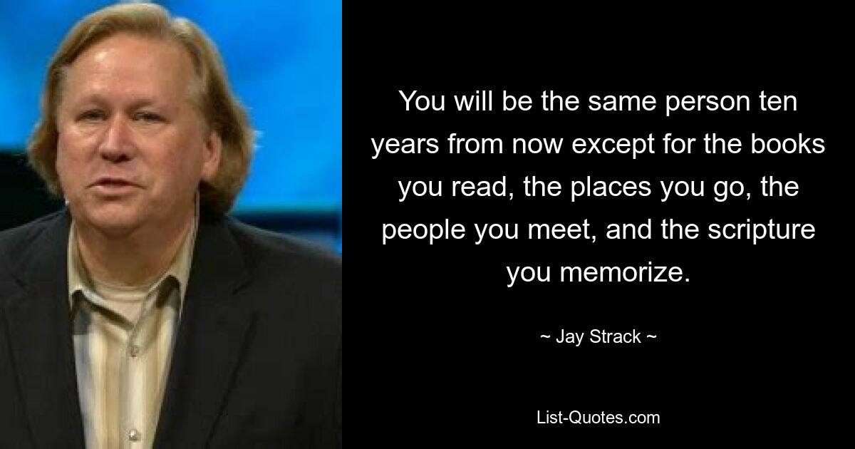 You will be the same person ten years from now except for the books you read, the places you go, the people you meet, and the scripture you memorize. — © Jay Strack