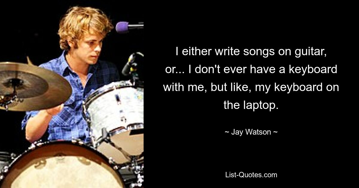 I either write songs on guitar, or... I don't ever have a keyboard with me, but like, my keyboard on the laptop. — © Jay Watson