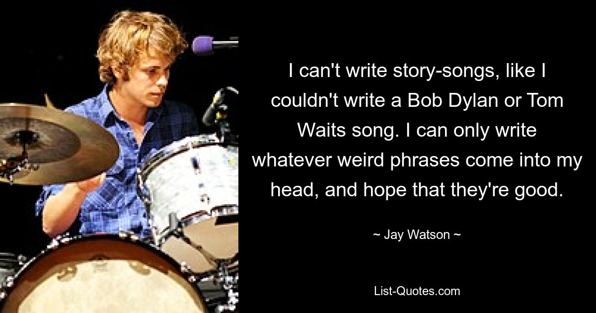 I can't write story-songs, like I couldn't write a Bob Dylan or Tom Waits song. I can only write whatever weird phrases come into my head, and hope that they're good. — © Jay Watson