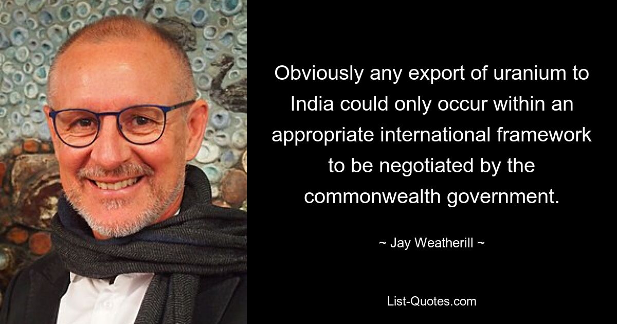 Obviously any export of uranium to India could only occur within an appropriate international framework to be negotiated by the commonwealth government. — © Jay Weatherill