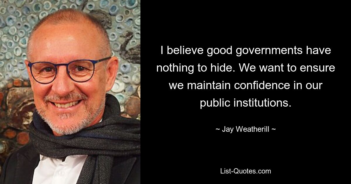 I believe good governments have nothing to hide. We want to ensure we maintain confidence in our public institutions. — © Jay Weatherill