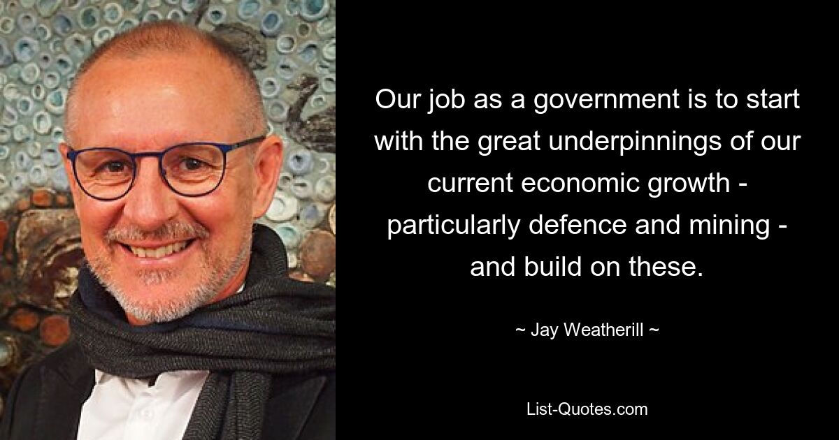 Our job as a government is to start with the great underpinnings of our current economic growth - particularly defence and mining - and build on these. — © Jay Weatherill