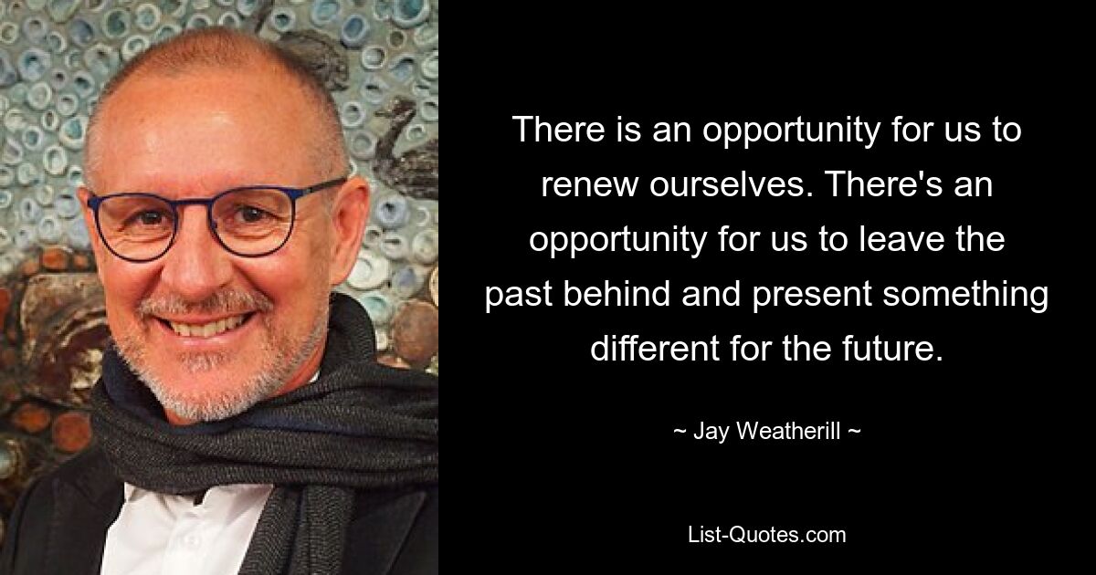 There is an opportunity for us to renew ourselves. There's an opportunity for us to leave the past behind and present something different for the future. — © Jay Weatherill