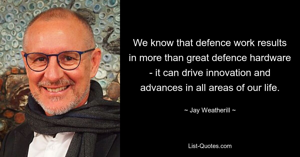 We know that defence work results in more than great defence hardware - it can drive innovation and advances in all areas of our life. — © Jay Weatherill