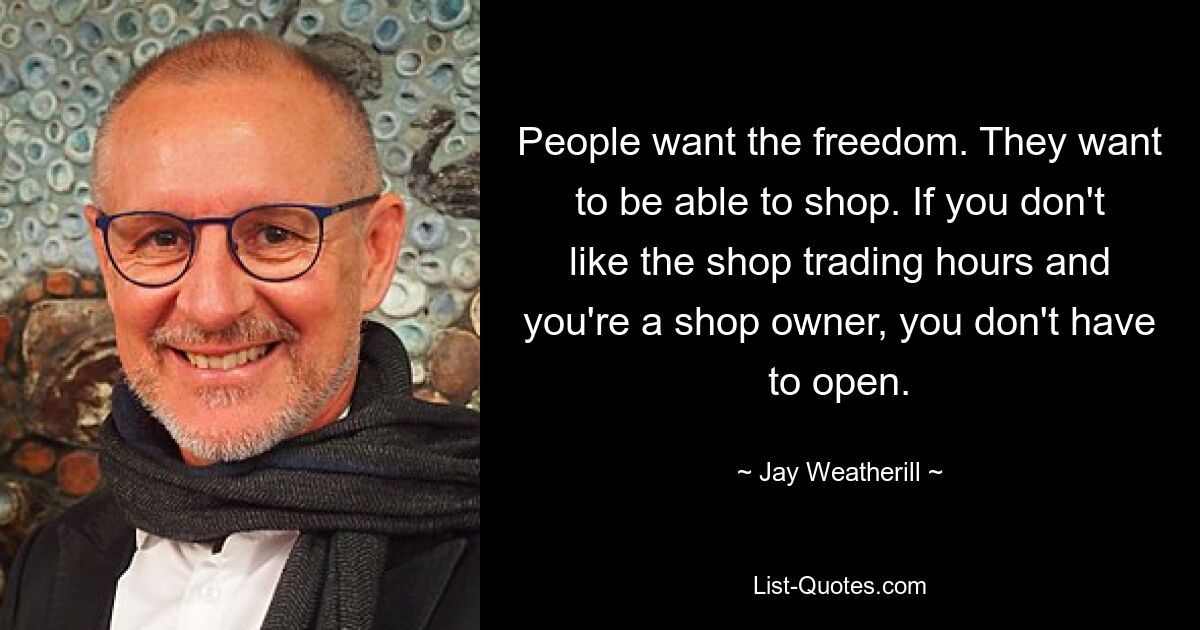 People want the freedom. They want to be able to shop. If you don't like the shop trading hours and you're a shop owner, you don't have to open. — © Jay Weatherill