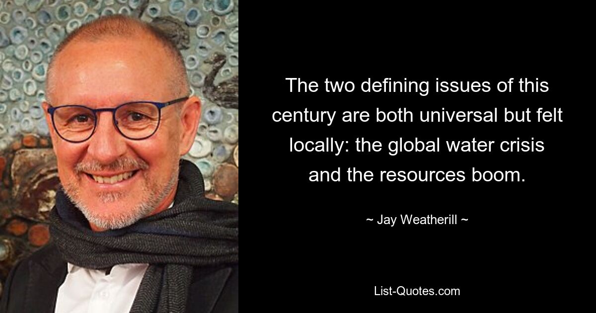 The two defining issues of this century are both universal but felt locally: the global water crisis and the resources boom. — © Jay Weatherill