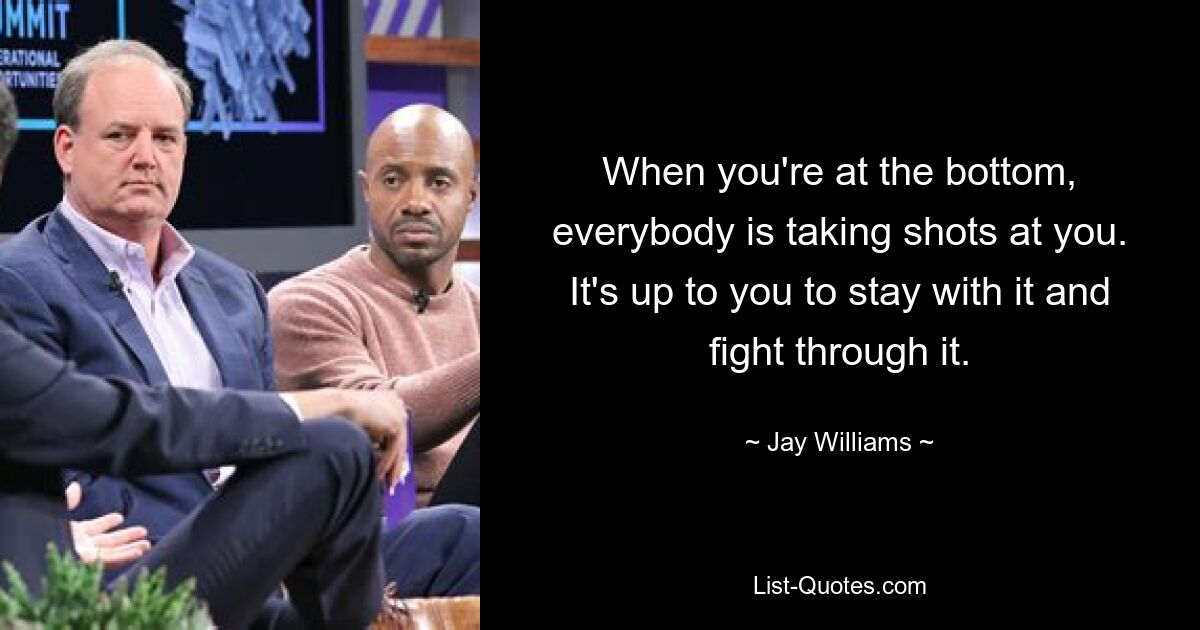 When you're at the bottom, everybody is taking shots at you. It's up to you to stay with it and fight through it. — © Jay Williams