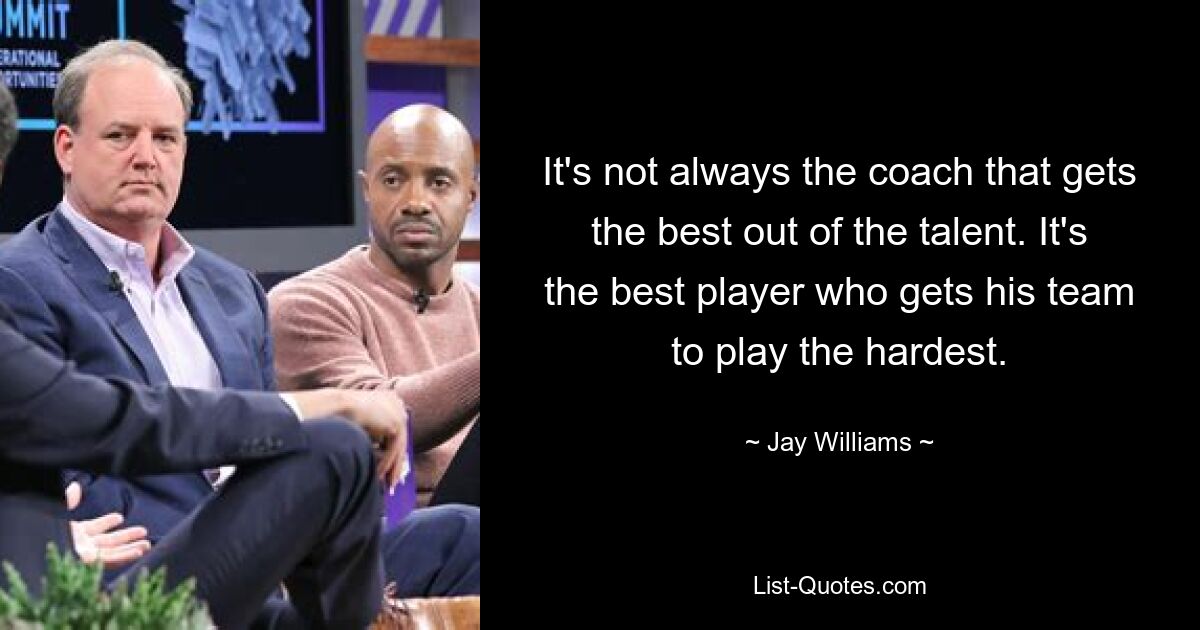 It's not always the coach that gets the best out of the talent. It's the best player who gets his team to play the hardest. — © Jay Williams