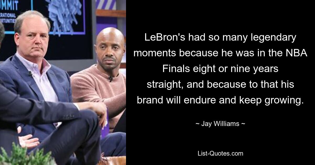 LeBron's had so many legendary moments because he was in the NBA Finals eight or nine years straight, and because to that his brand will endure and keep growing. — © Jay Williams