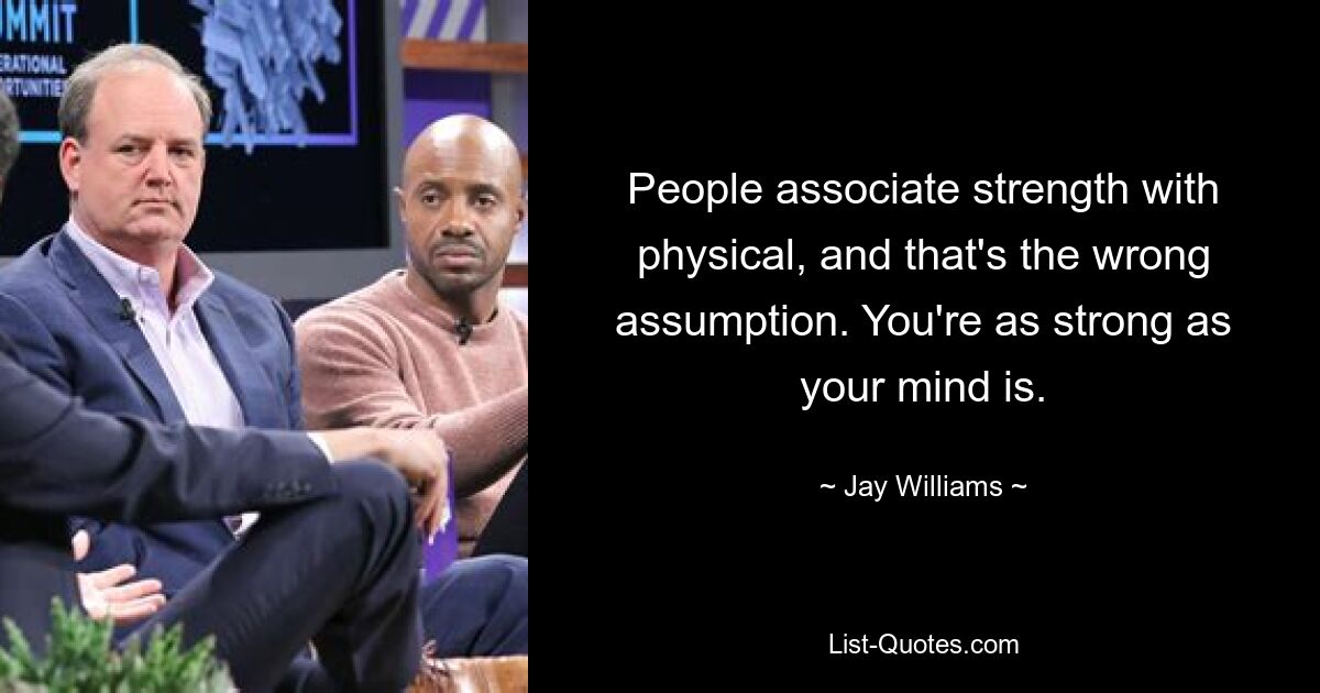 People associate strength with physical, and that's the wrong assumption. You're as strong as your mind is. — © Jay Williams