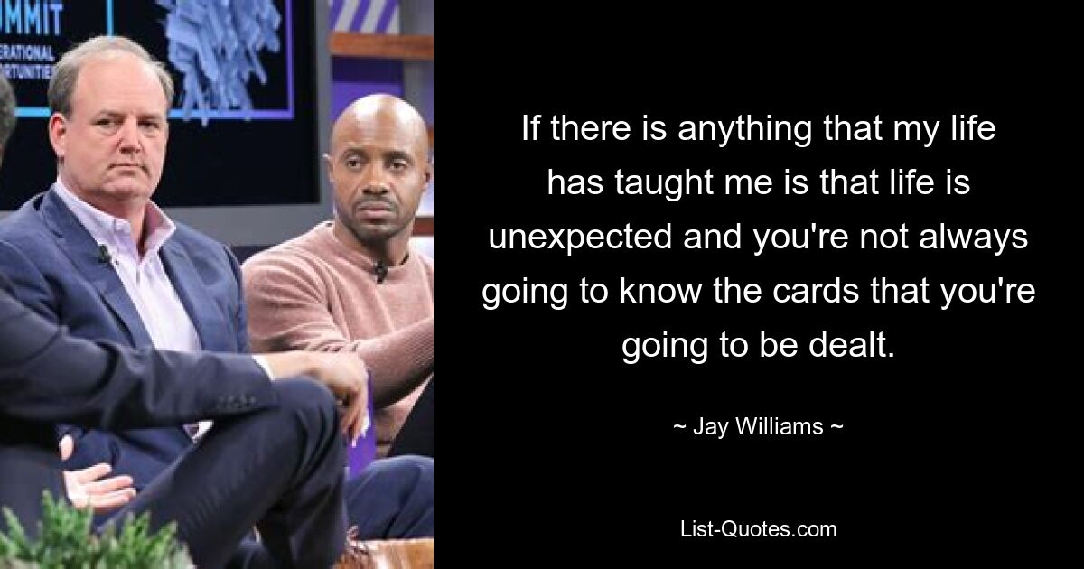 If there is anything that my life has taught me is that life is unexpected and you're not always going to know the cards that you're going to be dealt. — © Jay Williams