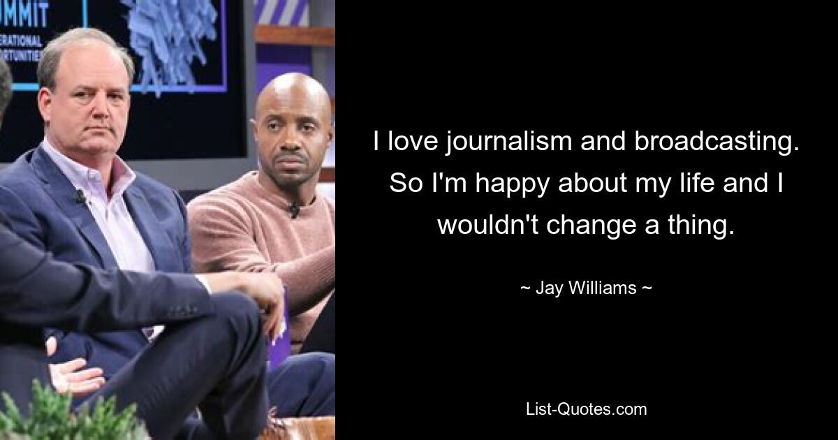 I love journalism and broadcasting. So I'm happy about my life and I wouldn't change a thing. — © Jay Williams