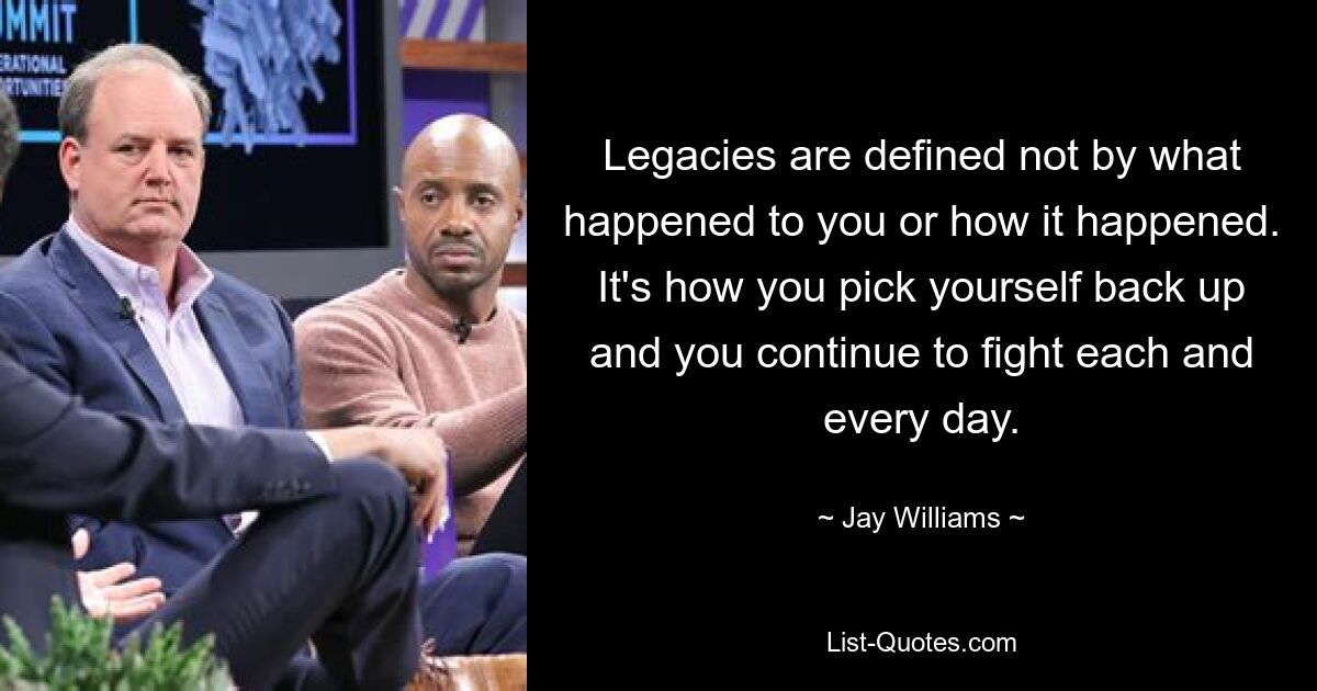 Legacies are defined not by what happened to you or how it happened. It's how you pick yourself back up and you continue to fight each and every day. — © Jay Williams