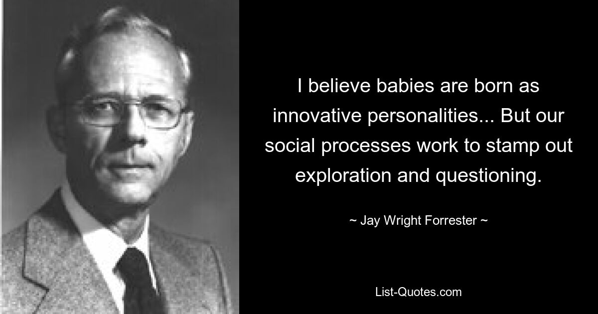 I believe babies are born as innovative personalities... But our social processes work to stamp out exploration and questioning. — © Jay Wright Forrester