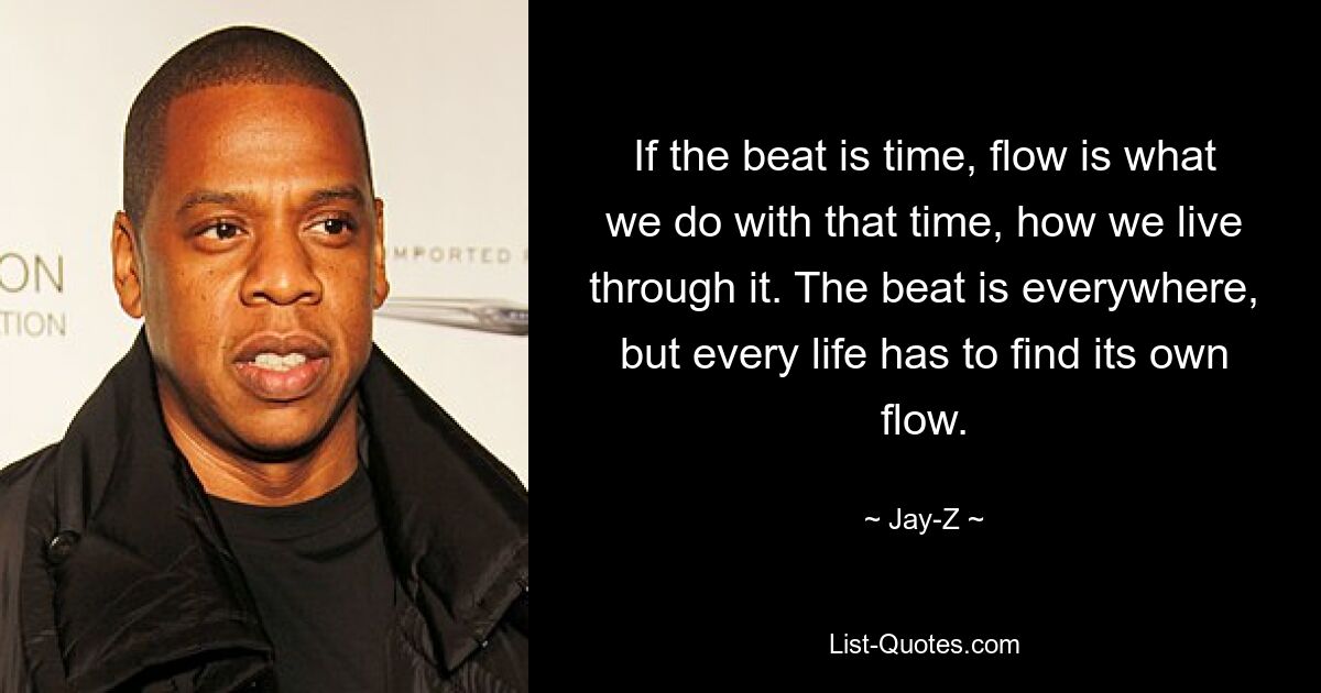 If the beat is time, flow is what we do with that time, how we live through it. The beat is everywhere, but every life has to find its own flow. — © Jay-Z