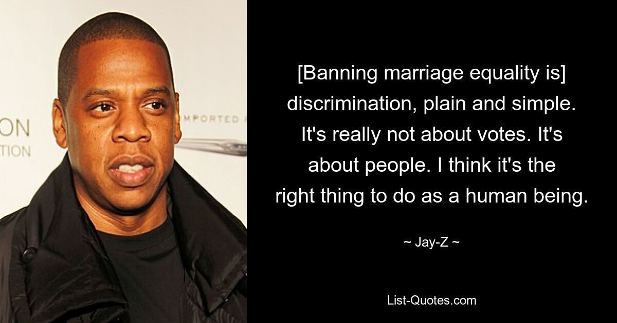 [Banning marriage equality is] discrimination, plain and simple. It's really not about votes. It's about people. I think it's the right thing to do as a human being. — © Jay-Z