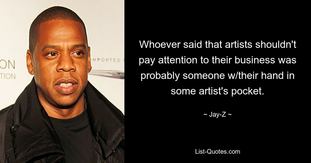 Whoever said that artists shouldn't pay attention to their business was probably someone w/their hand in some artist's pocket. — © Jay-Z