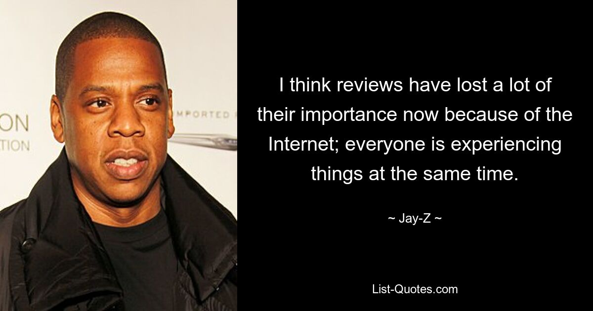 I think reviews have lost a lot of their importance now because of the Internet; everyone is experiencing things at the same time. — © Jay-Z