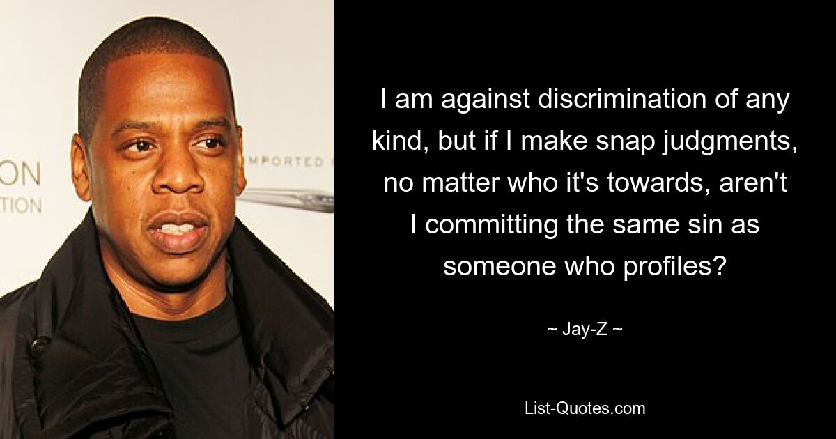 I am against discrimination of any kind, but if I make snap judgments, no matter who it's towards, aren't I committing the same sin as someone who profiles? — © Jay-Z