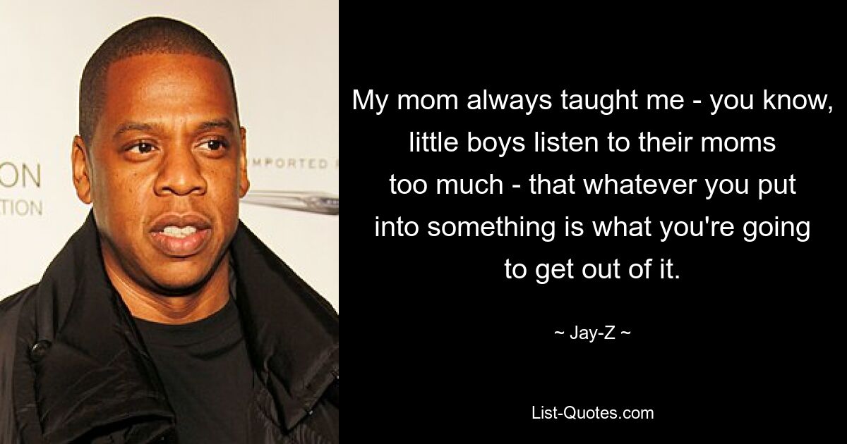 My mom always taught me - you know, little boys listen to their moms too much - that whatever you put into something is what you're going to get out of it. — © Jay-Z