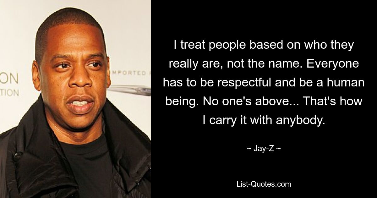 I treat people based on who they really are, not the name. Everyone has to be respectful and be a human being. No one's above... That's how I carry it with anybody. — © Jay-Z