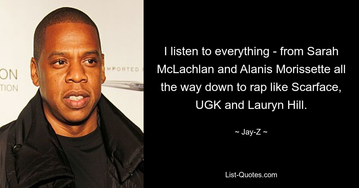 I listen to everything - from Sarah McLachlan and Alanis Morissette all the way down to rap like Scarface, UGK and Lauryn Hill. — © Jay-Z