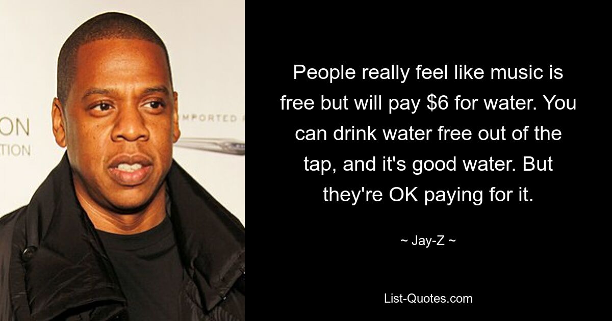 People really feel like music is free but will pay $6 for water. You can drink water free out of the tap, and it's good water. But they're OK paying for it. — © Jay-Z