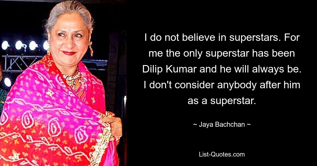 I do not believe in superstars. For me the only superstar has been Dilip Kumar and he will always be. I don't consider anybody after him as a superstar. — © Jaya Bachchan