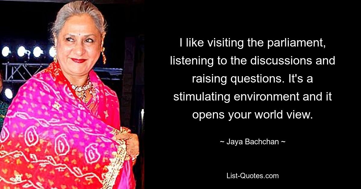 I like visiting the parliament, listening to the discussions and raising questions. It's a stimulating environment and it opens your world view. — © Jaya Bachchan