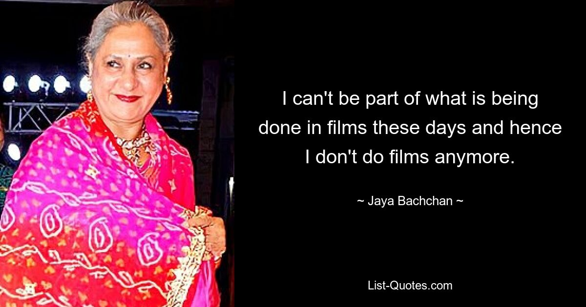 I can't be part of what is being done in films these days and hence I don't do films anymore. — © Jaya Bachchan