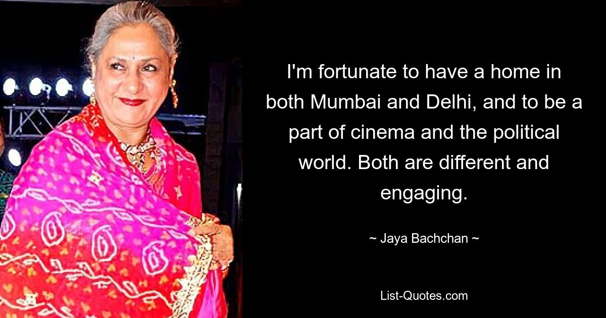 I'm fortunate to have a home in both Mumbai and Delhi, and to be a part of cinema and the political world. Both are different and engaging. — © Jaya Bachchan