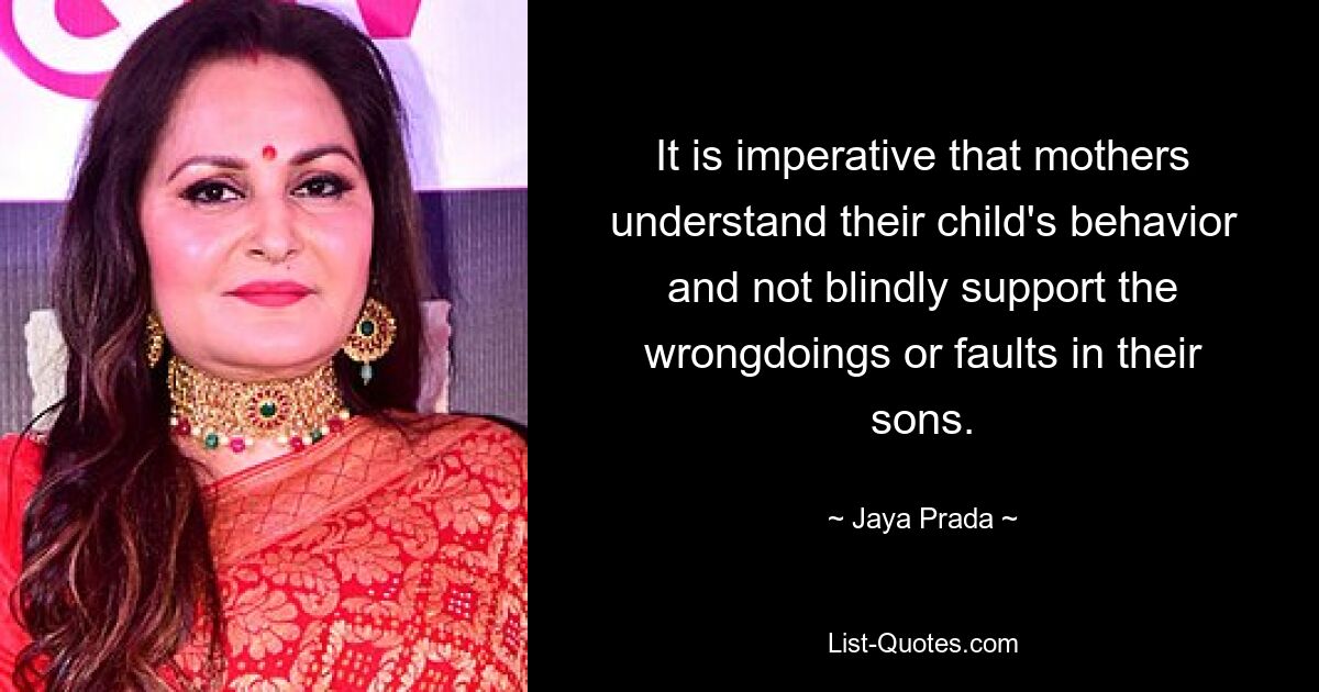 It is imperative that mothers understand their child's behavior and not blindly support the wrongdoings or faults in their sons. — © Jaya Prada