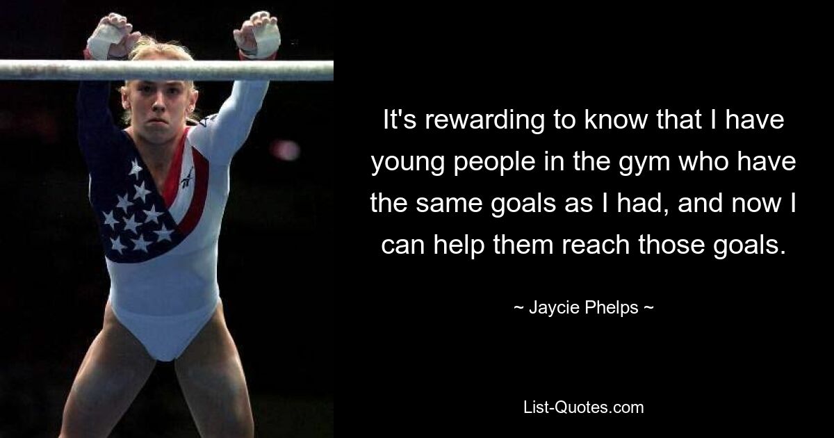 It's rewarding to know that I have young people in the gym who have the same goals as I had, and now I can help them reach those goals. — © Jaycie Phelps