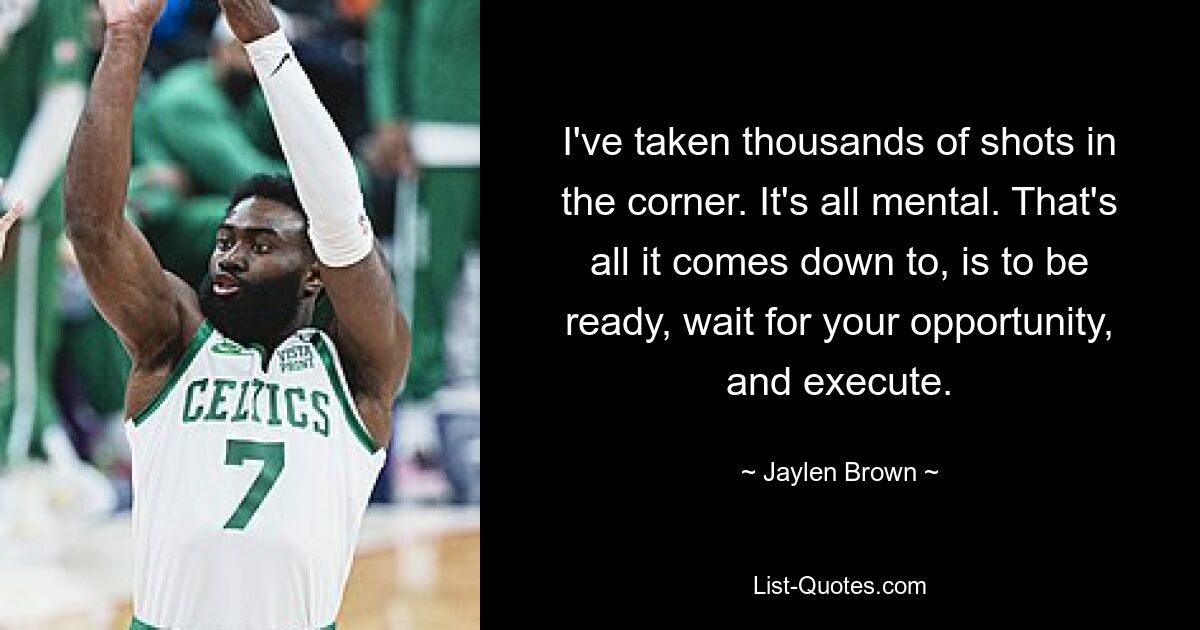 I've taken thousands of shots in the corner. It's all mental. That's all it comes down to, is to be ready, wait for your opportunity, and execute. — © Jaylen Brown