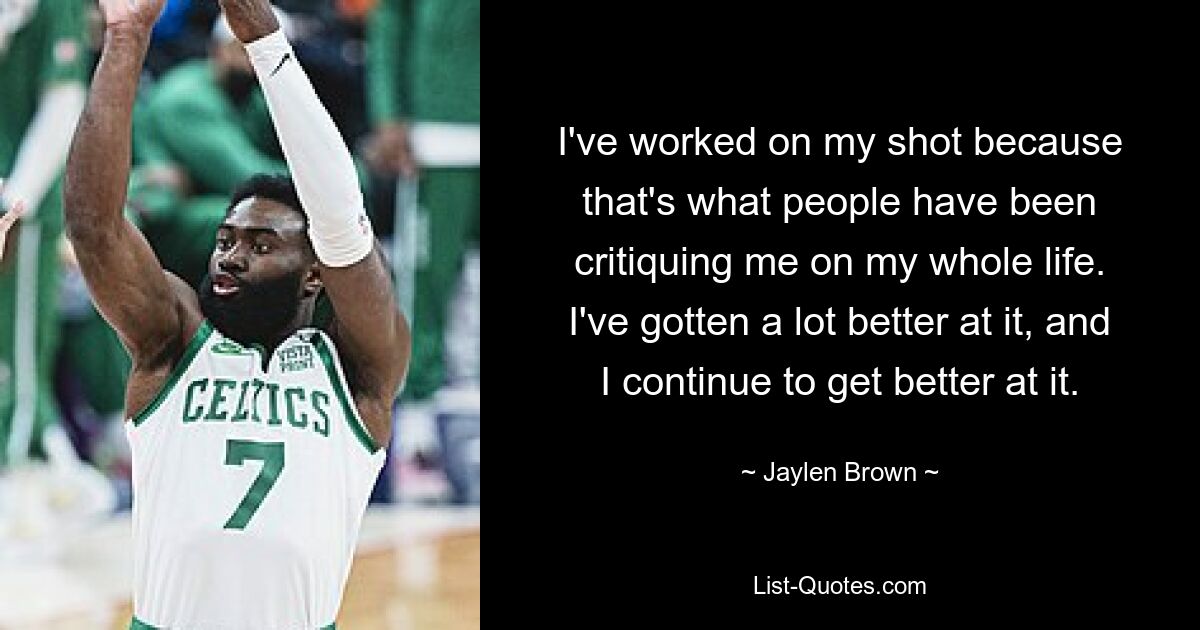 I've worked on my shot because that's what people have been critiquing me on my whole life. I've gotten a lot better at it, and I continue to get better at it. — © Jaylen Brown