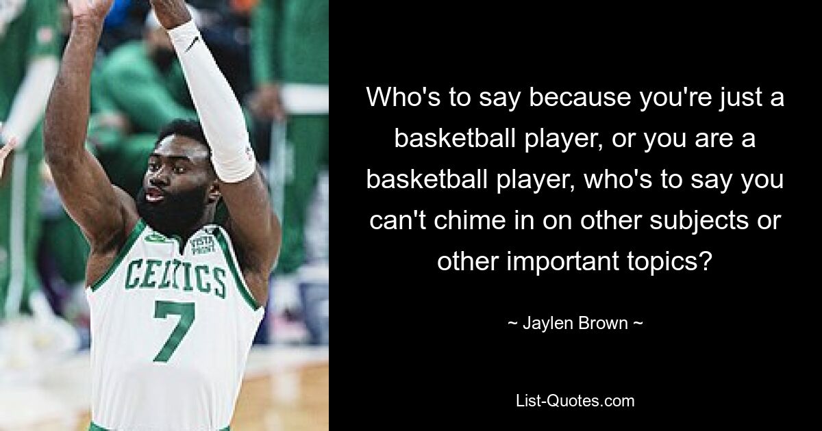 Who's to say because you're just a basketball player, or you are a basketball player, who's to say you can't chime in on other subjects or other important topics? — © Jaylen Brown