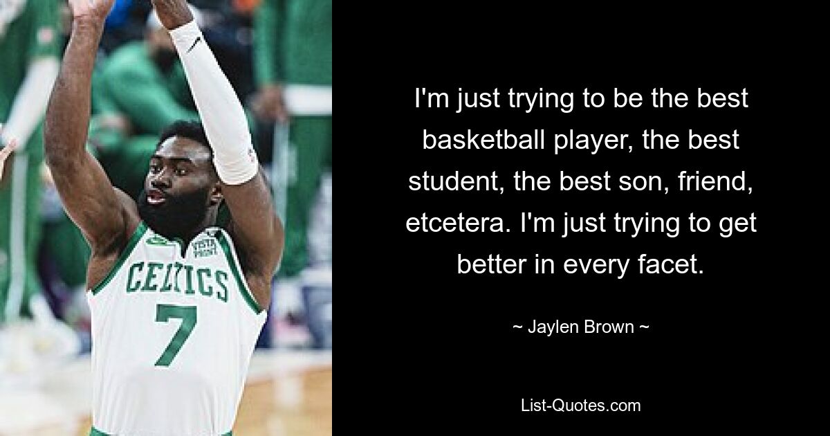 I'm just trying to be the best basketball player, the best student, the best son, friend, etcetera. I'm just trying to get better in every facet. — © Jaylen Brown