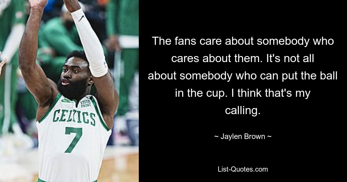 The fans care about somebody who cares about them. It's not all about somebody who can put the ball in the cup. I think that's my calling. — © Jaylen Brown