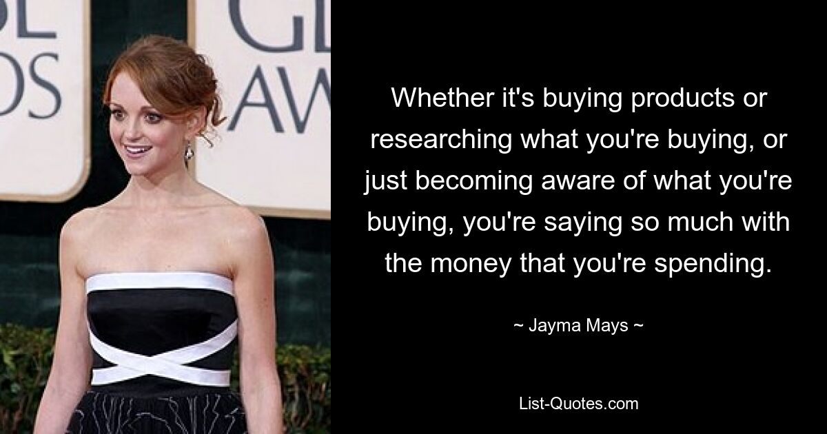 Whether it's buying products or researching what you're buying, or just becoming aware of what you're buying, you're saying so much with the money that you're spending. — © Jayma Mays