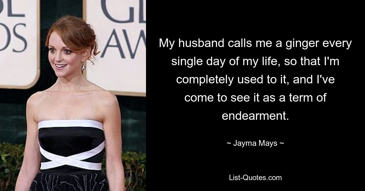 My husband calls me a ginger every single day of my life, so that I'm completely used to it, and I've come to see it as a term of endearment. — © Jayma Mays