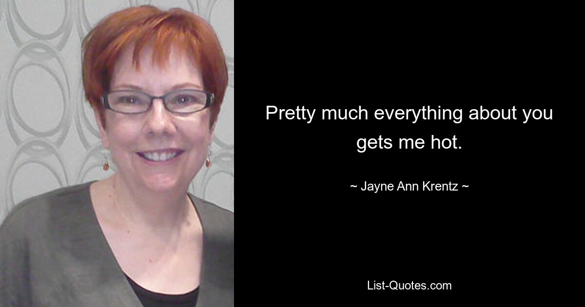 Pretty much everything about you gets me hot. — © Jayne Ann Krentz