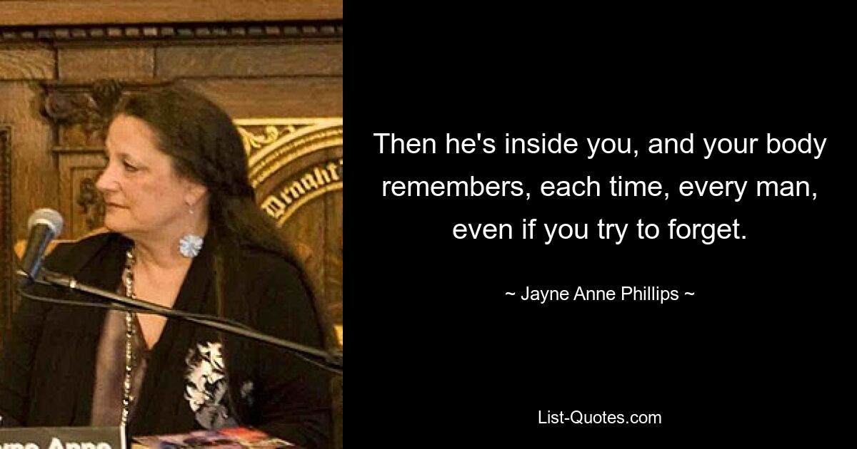 Then he's inside you, and your body remembers, each time, every man, even if you try to forget. — © Jayne Anne Phillips