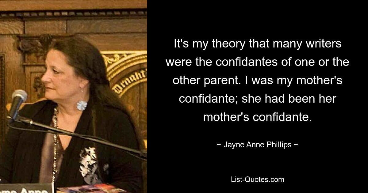 It's my theory that many writers were the confidantes of one or the other parent. I was my mother's confidante; she had been her mother's confidante. — © Jayne Anne Phillips