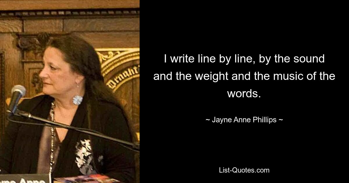 I write line by line, by the sound and the weight and the music of the words. — © Jayne Anne Phillips