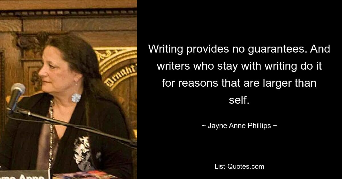 Writing provides no guarantees. And writers who stay with writing do it for reasons that are larger than self. — © Jayne Anne Phillips